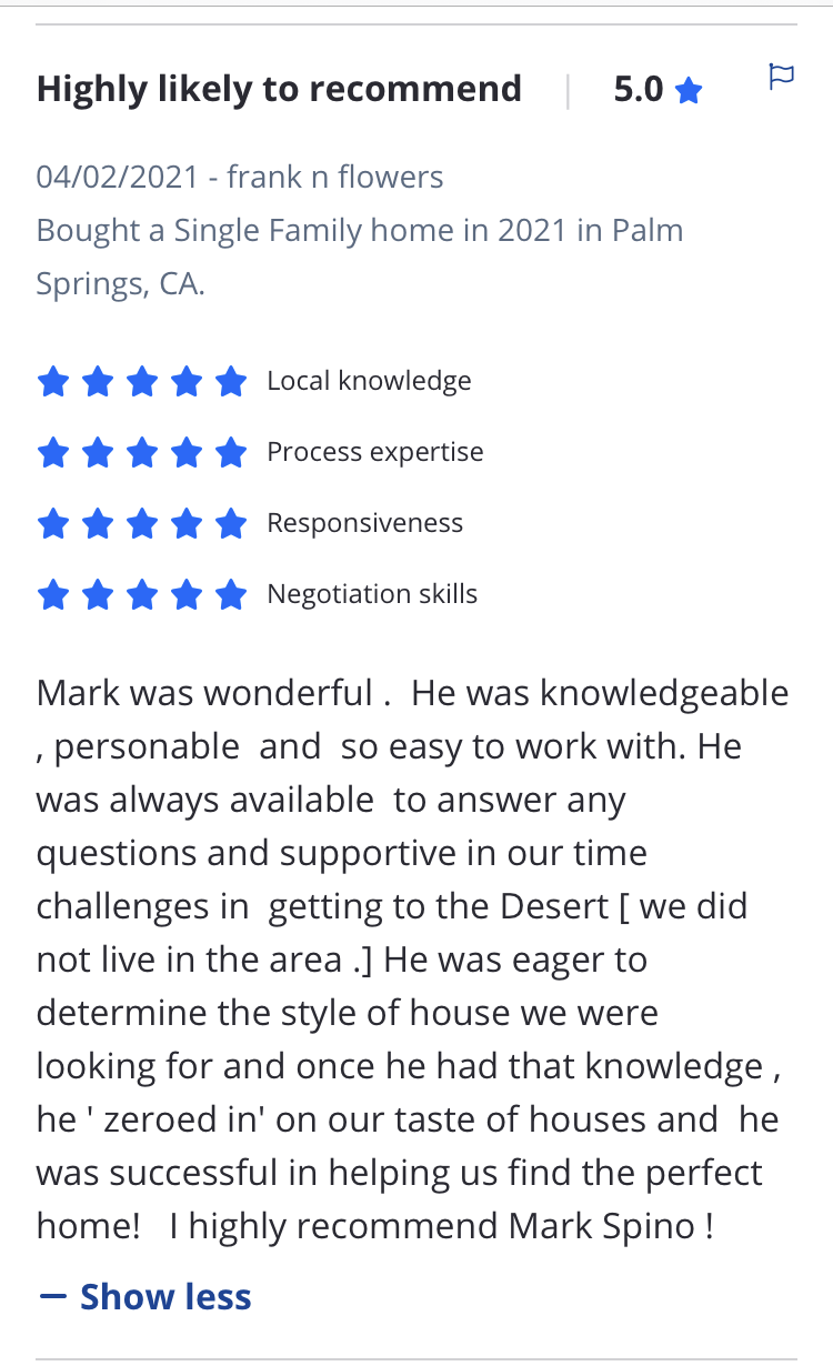 Mark was wonderful .  He was knowledgeable , personable  and  so easy to work with. He was always available  to answer any questions and supportive in our time challenges in  getting to the Desert [ we did not live in the area .] He was eager to determine the style of house we were  looking for and once he had that knowledge ,  he ' zeroed in' on our taste of houses and  he was successful in helping us find the perfect home!   I highly recommend Mark Spino !