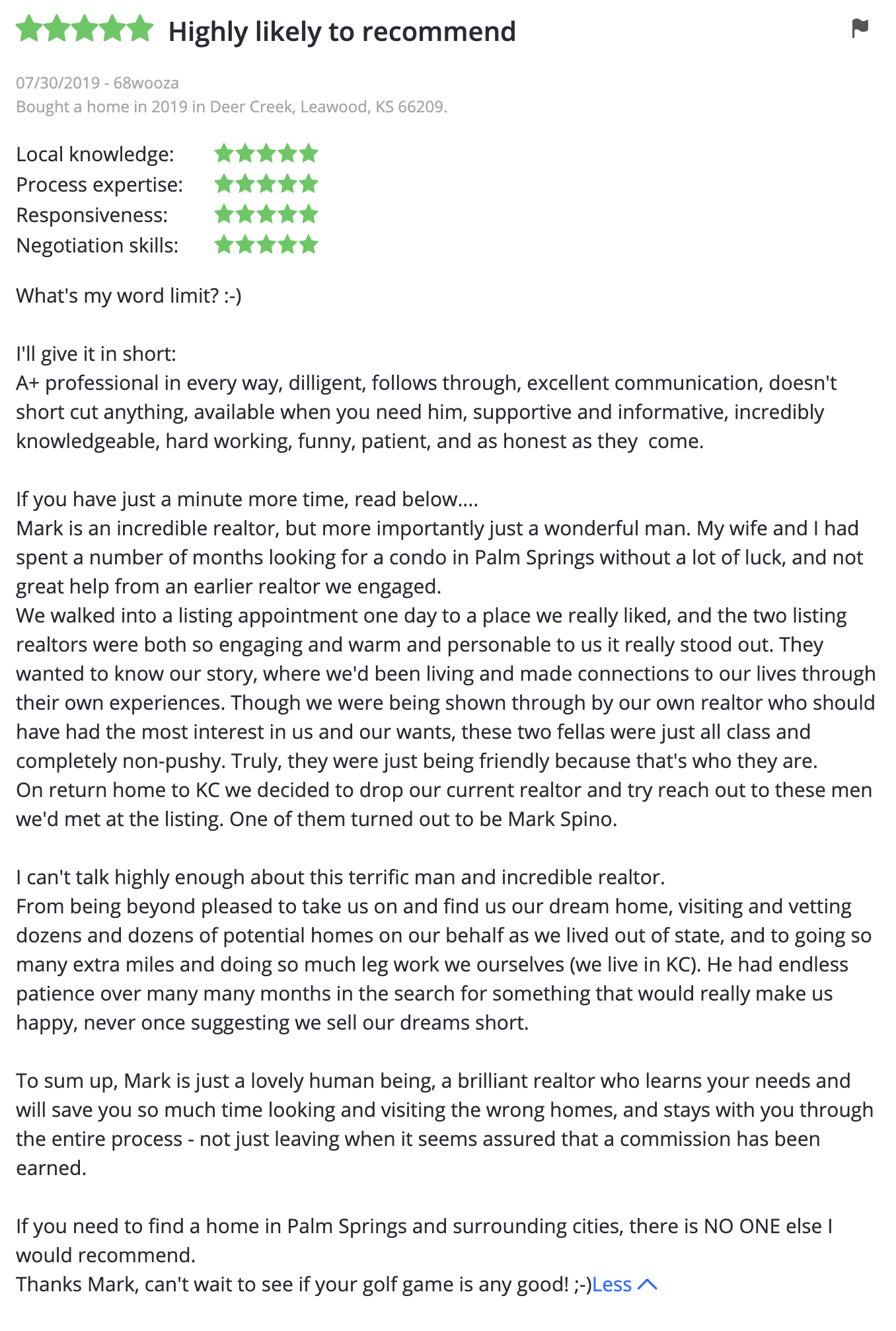 What's my word limit? :-)  I'll give it in short: A+ professional in every way, dilligent, follows through, excellent communication, doesn't short cut anything, available when you need him, supportive and informative, incredibly knowledgeable, hard working, funny, patient, and as honest as they come.  If you have just a minute more time, read below.... Mark is an incredible realtor, but more importantly just a wonderful man. My wife and I had spent a number of months looking for a condo in Palm Springs without a lot of luck, and not great help from an earlier realtor we engaged.  We walked into a listing appointment one day to a place we really liked, and the two listing realtors were both so engaging and warm and personable to us it really stood out. They wanted to know our story, where we'd been living and made connections to our lives through their own experiences. Though we were being shown through by our own realtor who should have had the most interest in us and our wants, these two fellas were just all class and completely non-pushy. Truly, they were just being friendly because that's who they are. On return home to KC we decided to drop our current realtor and try reach out to these men we'd met at the listing. One of them turned out to be Mark Spino.  I can't talk highly enough about this terrific man and incredible realtor. From being beyond pleased to take us on and find us our dream home, visiting and vetting dozens and dozens of potential homes on our behalf as we lived out of state, and to going so many extra miles and doing so much leg work we ourselves (we live in KC). He had endless patience over many many months in the search for something that would really make us happy, never once suggesting we sell our dreams short.  To sum up, Mark is just a lovely human being, a brilliant realtor who learns your needs and will save you so much time looking and visiting the wrong homes, and stays with you through the entire process - not just leaving when it seems assured that a commission has been earned.  If you need to find a home in Palm Springs and surrounding cities, there is NO ONE else I would recommend.  Thanks Mark, can't wait to see if your golf game is any good! ;-)